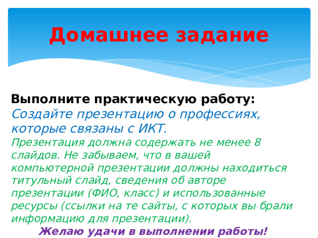 Домашнее задание Выполните практическую работу: Создайте презентацию о профессиях, которые связаны с ИКТ. Презентация должна содержать не менее 8 слайдов. Не забываем, что в вашей компьютерной презентации должны находиться титульный слайд, сведения об авторе презентации (ФИО, класс) и использованные ресурсы (ссылки на те сайты, с которых вы брали информацию для презентации). Желаю удачи в выполнении работы! 