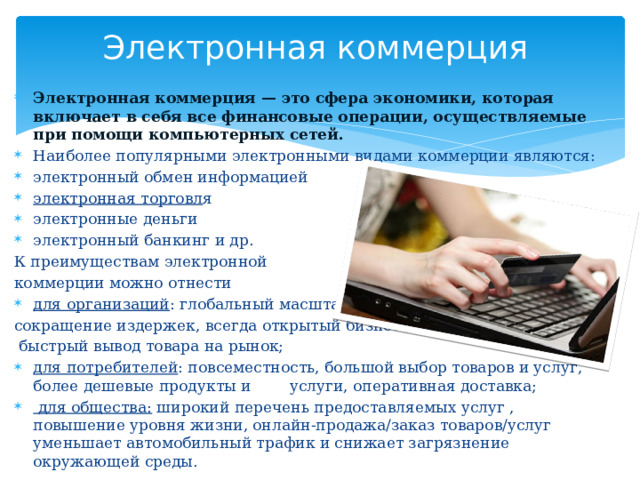 Электронная коммерция Электронная коммерция — это сфера экономики, которая включает в себя все финансовые операции, осуществляемые при помощи компьютерных сетей. Наиболее популярными электронными видами коммерции являются: электронный обмен информацией электронная торговл я  электронные деньги электронный банкинг и др. К преимуществам электронной коммерции можно отнести для организаций : глобальный масштаб, сокращение издержек, всегда открытый бизнес ,  быстрый вывод товара на рынок; для потребителей : повсеместность, большой выбор товаров и услуг, более дешевые продукты и услуги, оперативная доставка;  для общества: широкий перечень предоставляемых услуг , повышение уровня жизни, онлайн-продажа/заказ товаров/услуг уменьшает автомобильный трафик и снижает загрязнение окружающей среды.  