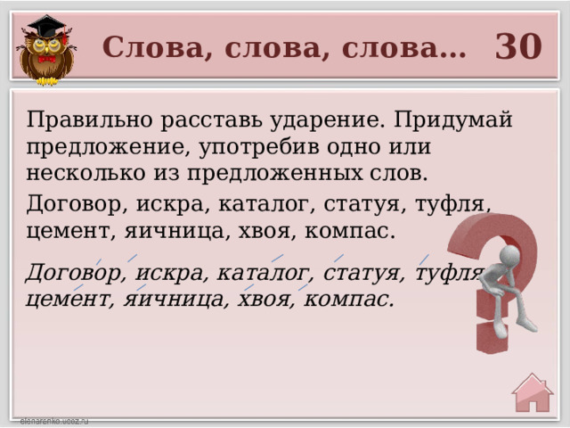 30 Слова, слова, слова… Правильно расставь ударение. Придумай предложение, употребив одно или несколько из предложенных слов. Договор, искра, каталог, статуя, туфля, цемент, яичница, хвоя, компас. Договор, искра, каталог, статуя, туфля, цемент, яичница, хвоя, компас. 