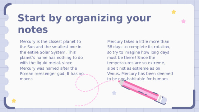 Start by organizing your notes Mercury takes a little more than 58 days to complete its rotation, so try to imagine how long days must be there! Since the temperatures are so extreme, albeit not as extreme as on Venus, Mercury has been deemed to be non-habitable for humans Mercury is the closest planet to the Sun and the smallest one in the entire Solar System. This planet’s name has nothing to do with the liquid metal, since Mercury was named after the Roman messenger god. It has no moons 