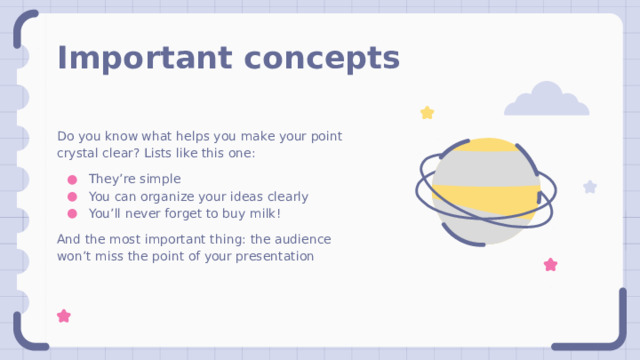 Important concepts Do you know what helps you make your point crystal clear? Lists like this one: They’re simple You can organize your ideas clearly You’ll never forget to buy milk! And the most important thing: the audience won’t miss the point of your presentation 