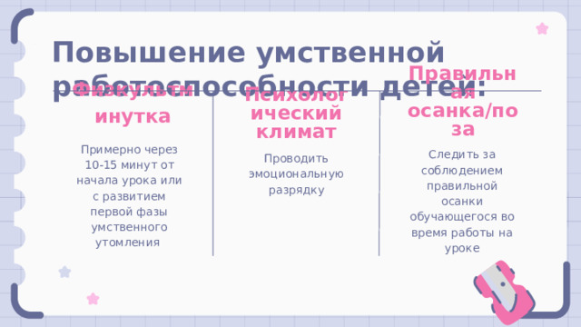 Повышение умственной работоспособности детей: Физкультминутка Правильная осанка/поза Психологический климат Примерно через 10-15 минут от начала урока или с развитием первой фазы умственного утомления Следить за соблюдением правильной осанки обучающегося во время работы на уроке Проводить эмоциональную разрядку 