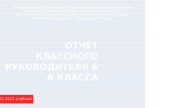 Муниципальное бюджетное общеобразовательное учреждение Знаменская средняя общеобразовательная школа №1 Имени кавалера ордена Красной Звезды Сергея Курочкина Минусинский район, Красноярский край ОТЧЁТ КЛАССНОГО РУКОВОДИТЕЛЯ 6 А КЛАССА 2022-2023 учебный год 