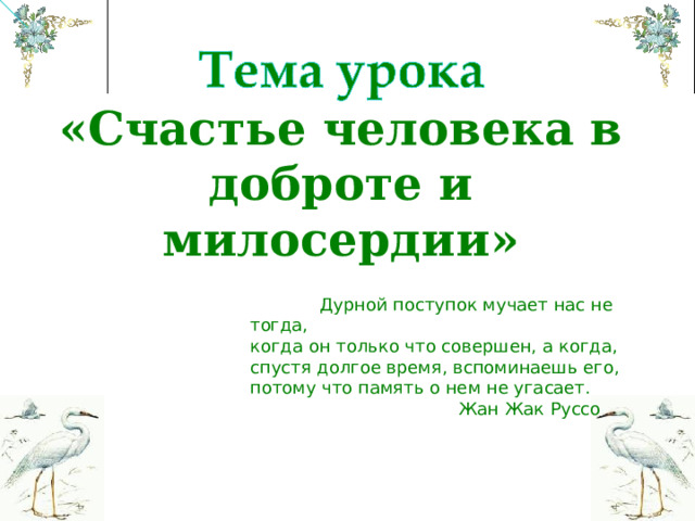 «Счастье человека в доброте и милосердии»  Дурной поступок мучает нас не тогда, когда он только что совершен, а когда, спустя долгое время, вспоминаешь его, потому что память о нем не угасает.    Жан Жак Руссо 