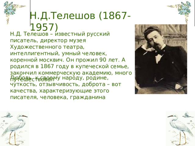 Н.Д.Телешов (1867-1957) Н.Д. Телешов – известный русский писатель, директор музея Художественного театра, интеллигентный, умный человек, коренной москвич. Он прожил 90 лет. А родился в 1867 году в купеческой семье, закончил коммерческую академию, много путешествовал Любовь к своему народу, родине, чуткость, отзывчивость, доброта – вот качества, характеризующие этого писателя, человека, гражданина  