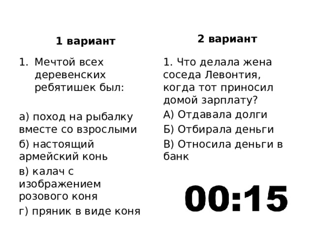 2 вариант 1 вариант Мечтой всех деревенских ребятишек был: 1. Что делала жена соседа Левонтия, когда тот приносил домой зарплату? А) Отдавала долги а) поход на рыбалку вместе со взрослыми Б) Отбирала деньги б) настоящий армейский конь В) Относила деньги в банк в) калач с изображением розового коня г) пряник в виде коня 