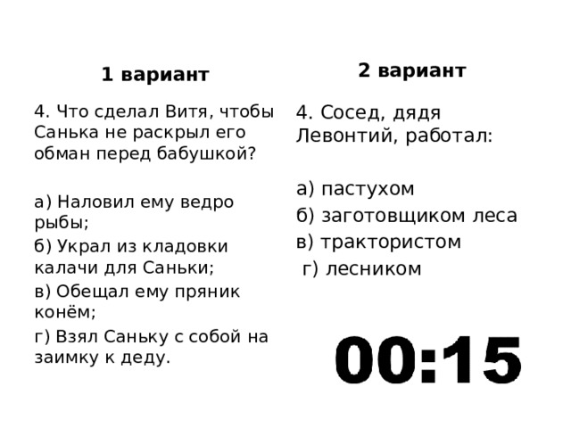 2 вариант 1 вариант 4. Что сделал Витя, чтобы Санька не раскрыл его обман перед бабушкой? 4. Сосед, дядя Левонтий, работал: а) Наловил ему ведро рыбы; а) пастухом б) Украл из кладовки калачи для Саньки; б) заготовщиком леса в) Обещал ему пряник конём; в) трактористом г) Взял Саньку с собой на заимку к деду.  г) лесником 