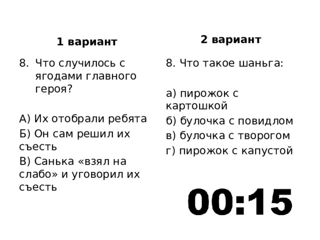 2 вариант 1 вариант Что случилось с ягодами главного героя? 8. Что такое шаньга: А) Их отобрали ребята а) пирожок с картошкой Б) Он сам решил их съесть б) булочка с повидлом В) Санька «взял на слабо» и уговорил их съесть в) булочка с творогом г) пирожок с капустой 