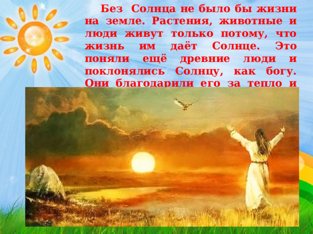  Без Солнца не было бы жизни на земле. Растения, животные и люди живут только потому, что жизнь им даёт Солнце. Это поняли ещё древние люди и поклонялись Солнцу, как богу. Они благодарили его за тепло и приветствовали его восход по утрам. 