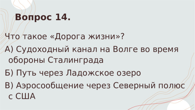 Вопрос 14. Что такое «Дорога жизни»? А) Судоходный канал на Волге во время обороны Сталинграда Б) Путь через Ладожское озеро  В) Аэросообщение через Северный полюс с США 