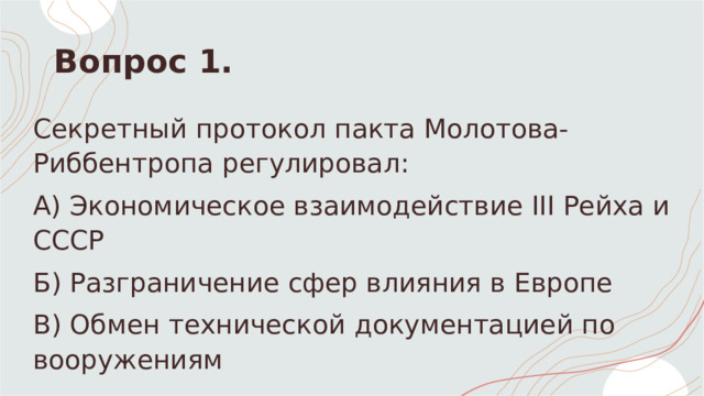 Вопрос 1. Секретный протокол пакта Молотова-Риббентропа регулировал: А) Экономическое взаимодействие III Рейха и СССР Б) Разграничение сфер влияния в Европе  В) Обмен технической документацией по вооружениям 