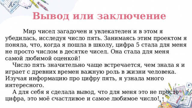 Вывод или заключение  Мир чисел загадочен и увлекателен и в этом я убедилась, исследуя число пять. Занимаясь этим проектом я поняла, что, когда я пошла в школу, цифра 5 стала для меня не просто числом в десятке чисел. Она стала для меня самой любимой оценкой!  Число пять значительно чаще встречается, чем знала я и играет с древних времен важную роль в жизни человека. Изучая информацию про цифру пять, я узнала много интересного.  А для себя я сделала вывод, что для меня это не просто цифра, это моё счастливое и самое любимое число! 