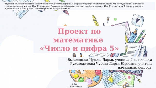 Муниципальное автономное общеобразовательное учреждение «Средняя общеобразовательная школа №1 с углублённым изучением отдельных предметов им. И.А. Куратова» г. Сыктывкара «Őткымын предмет пыдiсянь велодан И.А. Куратов нима 1 №-а шор школа» муниципальной асшорлуна Сыктывкарса велодан учреждение Проект по математике «Число и цифра 5» Выполнила: Чудова Дарья, ученица 4 «а» класса Руководитель: Чудова Дарья Юрьевна, учитель начальных классов 2023 г. Сыктывкар 