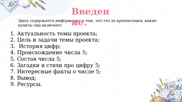 Введение. Здесь содержится информация о том, что это за презентация, какие пункты она включает. Актуальность темы проекта; Цель и задачи темы проекта;  История цифр; Происхождение числа 5; Состав числа 5; Загадки и стихи про цифру 5; Интересные факты о числе 5; Вывод; Ресурсы. 