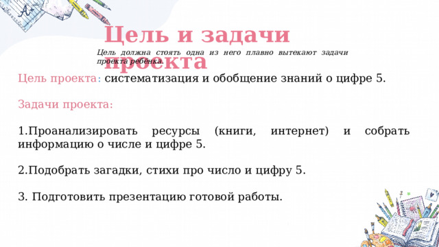 Цель и задачи проекта Цель должна стоять одна из него плавно вытекают задачи проекта ребёнка. Цель проекта : систематизация и обобщение знаний о цифре 5.  Задачи проекта:  1.Проанализировать ресурсы (книги, интернет) и собрать информацию о числе и цифре 5. 2.Подобрать загадки, стихи про число и цифру 5.  3. Подготовить презентацию готовой работы. 