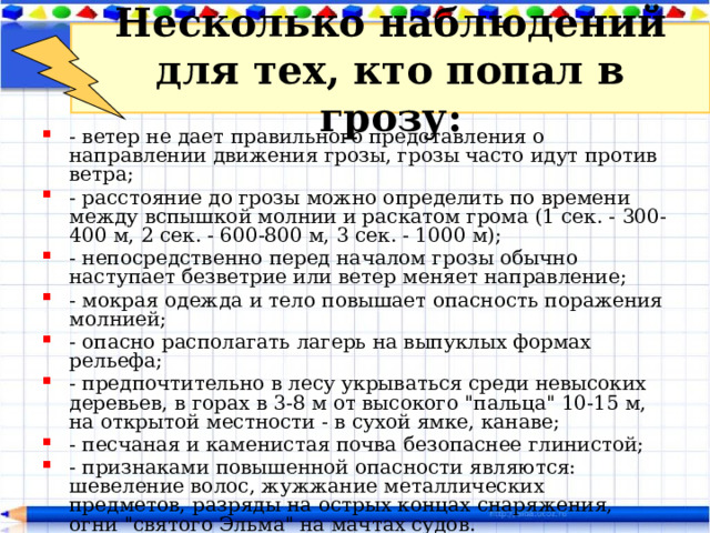 Несколько наблюдений для тех, кто попал в грозу: - ветер не дает правильного представления о направлении движения грозы, грозы часто идут против ветра; - расстояние до грозы можно определить по времени между вспышкой молнии и раскатом грома (1 сек. - 300-400 м, 2 сек. - 600-800 м, 3 сек. - 1000 м); - непосредственно перед началом грозы обычно наступает безветрие или ветер меняет направление; - мокрая одежда и тело повышает опасность поражения молнией; - опасно располагать лагерь на выпуклых формах рельефа; - предпочтительно в лесу укрываться среди невысоких деревьев, в горах в 3-8 м от высокого 