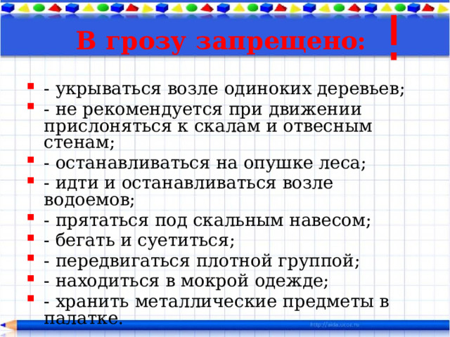 В грозу запрещено:   - укрываться возле одиноких деревьев; - не рекомендуется при движении прислоняться к скалам и отвесным стенам; - останавливаться на опушке леса; - идти и останавливаться возле водоемов; - прятаться под скальным навесом; - бегать и суетиться; - передвигаться плотной группой; - находиться в мокрой одежде; - хранить металлические предметы в палатке. 