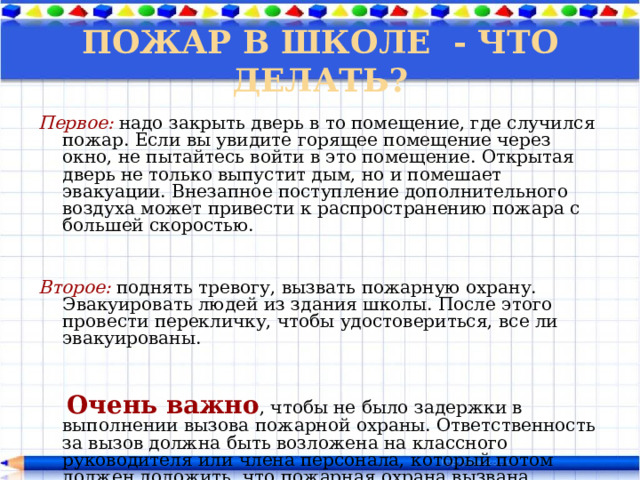 ПОЖАР В ШКОЛЕ - ЧТО ДЕЛАТЬ? Первое:  надо закрыть дверь в то помещение, где случился пожар. Если вы увидите горящее помещение через окно, не пытайтесь войти в это помещение. Открытая дверь не только выпустит дым, но и помешает эвакуации. Внезапное поступление дополнительного воздуха может привести к распространению пожара с большей скоростью.   Второе: поднять тревогу, вызвать пожарную охрану. Эвакуировать людей из здания школы. После этого провести перекличку, чтобы удостовериться, все ли эвакуированы.  Очень важно , чтобы не было задержки в выполнении вызова пожарной охраны. Ответственность за вызов должна быть возложена на классного руководителя или члена персонала, который потом должен доложить, что пожарная охрана вызвана. 