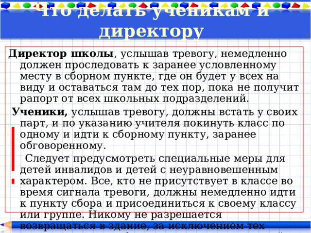 Что делать ученикам и директору Директор школы , услышав тревогу, немедленно должен проследовать к заранее условленному месту в сборном пункте, где он будет у всех на виду и оставаться там до тех пор, пока не получит рапорт от всех школьных подразделений.  Ученики, услышав тревогу, должны встать у своих парт, и по указанию учителя покинуть класс по одному и идти к сборному пункту, заранее обговоренному.  Следует предусмотреть специальные меры для детей инвалидов и детей с неуравновешенным характером. Все, кто не присутствует в классе во время сигнала тревоги, должны немедленно идти к пункту сбора и присоединиться к своему классу или группе. Никому не разрешается возвращаться в здание, за исключением тех случаев, когда необходимо начать поиск людей или вещей. 