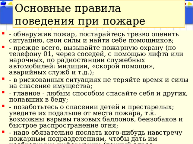 Основные правила поведения при пожаре - обнаружив пожар, постарайтесь трезво оценить ситуацию, свои силы и найти себе помощников; - прежде всего, вызывайте пожарную охрану (по телефону 01, через соседей, с помощью лифта или нарочных, по радиостанции служебных автомобилей: милиции, «скорой помощи», аварийных служб и т.д.); - в рискованных ситуациях не теряйте время и силы на спасение имущества; - главное - любым способом спасайте себя и других, попавших в беду; - позаботьтесь о спасении детей и престарелых; уведите их подальше от места пожара, т.к. возможны взрывы газовых баллонов, бензобаков и быстрое распространение огня; - надо обязательно послать кого-нибудь навстречу пожарным подразделениям, чтобы дать им необходимую информацию (точный адрес, кратчайшие подъездные пути, что горит, есть ли там люди). 