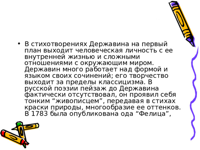 В стихотворениях Державина на первый план выходит человеческая личность с ее внутренней жизнью и сложными отношениями с окружающим миром. Державин много работает над формой и языком своих сочинений; его творчество выходит за пределы классицизма. В русской поэзии пейзаж до Державина фактически отсутствовал, он проявил себя тонким “живописцем”, передавая в стихах краски природы, многообразие ее оттенков. В 1783 была опубликована ода “Фелица”, 