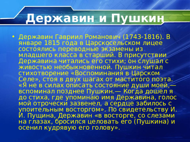 Державин и Пушкин Державин Гавриил Романович (1743-1816). В январе 1815 года в Царскосельском лицее состоялись переводные экзамены из младшего класса в старший. В присутствии Державина читались его стихи; он слушал с живостью необыкновенной. Пушкин читал стихотворение «Воспоминания в Царском Селе», стоя в двух шагах от маститого поэта. «Я не в силах описать состояние души моей,— вспоминал позднее Пушкин.— Когда дошел я до стиха, где упоминаю имя Державина, голос мой отрочески зазвенел, а сердце забилось с упоительным восторгом». По свидетельству И. И. Пущина, Державин «в восторге, со слезами на глазах, бросился целовать его (Пушкина) и осенил кудрявую его голову». 