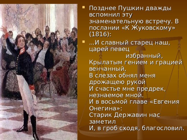Позднее Пушкин дважды вспомнил эту знаменательную встречу. В послании «К Жуковскому» (1816): ...И славный старец наш, царей певец                     избранный,  Крылатым гением и грацией венчанный,  В слезах обнял меня дрожащею рукой  И счастье мне предрек, незнаемое мной.  И в восьмой главе «Евгения Онегина»:  Старик Державин нас заметил  И, в гроб сходя, благословил. 