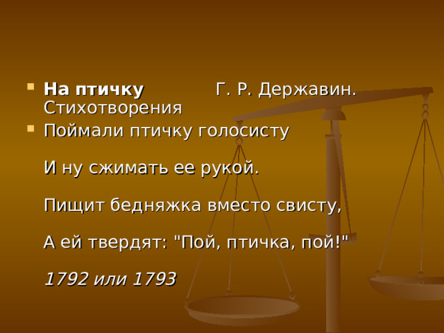 На птичку   Г. Р. Державин. Стихотворения Поймали птичку голосисту   И ну сжимать ее рукой.   Пищит бедняжка вместо свисту,   А ей твердят: 