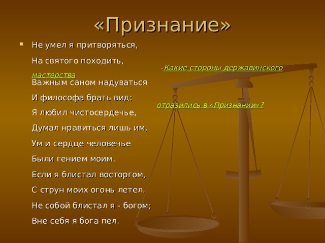 «Признание» Не умел я притворяться,   На святого походить,  - Какие стороны державинского мастерства   Важным саном надуваться   И философа брать вид:   отразились в «Признании»?   Я любил чистосердечье,   Думал нравиться лишь им,   Ум и сердце человечье   Были гением моим.   Если я блистал восторгом,   С струн моих огонь летел.   Не собой блистал я - богом;   Вне себя я бога пел.   
