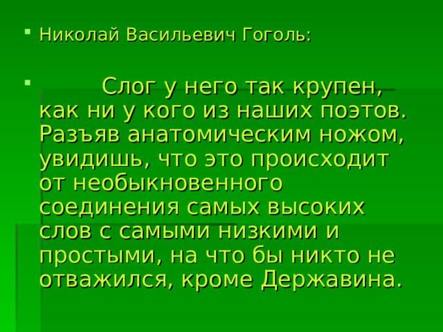 Николай Васильевич Гоголь:   Слог у него так крупен, как ни у кого из наших поэтов. Разъяв анатомическим ножом, увидишь, что это происходит от необыкновенного соединения самых высоких слов с самыми низкими и простыми, на что бы никто не отважился, кроме Державина. 