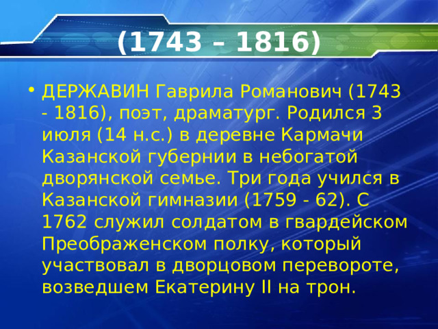 (1743 – 1816) ДЕРЖАВИН Гаврила Романович (1743 - 1816), поэт, драматург. Родился 3 июля (14 н.с.) в деревне Кармачи Казанской губернии в небогатой дворянской семье. Три года учился в Казанской гимназии (1759 - 62). С 1762 служил солдатом в гвардейском Преображенском полку, который участвовал в дворцовом перевороте,  возведшем Екатерину II на трон.  