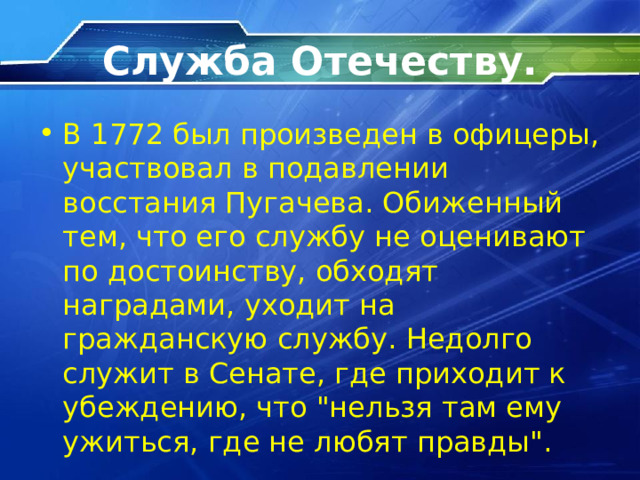 Служба Отечеству. В 1772 был произведен в офицеры, участвовал в подавлении восстания Пугачева. Обиженный тем, что его службу не оценивают по достоинству, обходят наградами, уходит на гражданскую службу. Недолго служит в Сенате, где приходит к убеждению, что 