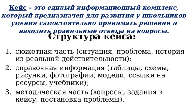 Кейс  – это единый информационный комплекс, который предназначен для развития у школьников умения самостоятельно принимать решения и находить правильные ответы на вопросы. Структура кейса: сюжетная часть (ситуация, проблема, история из реальной действительности); справочная информация (таблицы, схемы, рисунки, фотографии, модели, ссылки на ресурсы, учебники); методическая часть (вопросы, задания к кейсу, постановка проблемы). 