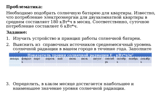 Проблематика: Необходимо подобрать солнечную батарею для квартиры. Известно, что потребление электроэнергии для двухкомнатной квартиры в среднем составляет 180 кВт*ч в месяц. Соответственно, суточное потребление составляет 6 кВт*ч. Задание: Изучить устройство и принцип работы солнечной батареи. Выяснить из справочных источников среднемесячный уровень солнечной радиации в вашем городе в течение года. Заполните таблицу: Определить, в каком месяце достигается наибольшее и наименьшее значение уровня солнечной радиации. Показатель уровня солнечной радиации E , кВт*ч/м 2 январь   февраль март   апрель   май     июнь   июль август   сентябрь     октябрь ноябрь   декабрь     