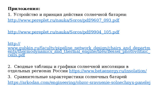 Приложения: Устройство и принцип действия солнечной батареи: http:// www.pereplet.ru/nauka/Soros/pdf/9607_093.pdf http:// www.pereplet.ru/nauka/Soros/pdf/9904_105.pdf http:// www.gubkin.ru/faculty/pipeline_network_design/chairs_and_departments/thermodynamics_and_thermal_engine/files/Bessel_photovoltaic_cells.pdf 2. Сводные таблицы и графики солнечной инсоляции в отдельных регионах России https :// www.betaenergy.ru/insolation/ 3. Сравнительные характеристики солнечных батарей https:// arkodan.com/engineering/obzor-sravnenie-solnechnyx-panelej 