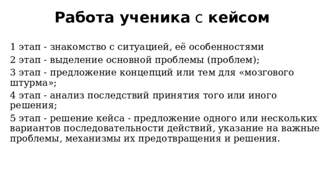 Работа ученика  с  кейсом 1 этап - знакомство с ситуацией, её особенностями 2 этап - выделение основной проблемы (проблем); 3 этап - предложение концепций или тем для «мозгового штурма»; 4 этап - анализ последствий принятия того или иного решения; 5 этап - решение кейса - предложение одного или нескольких вариантов последовательности действий, указание на важные проблемы, механизмы их предотвращения и решения. 