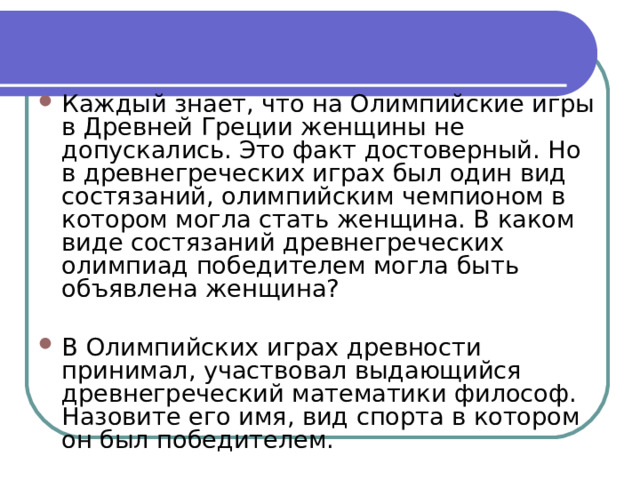 Каждый знает, что на Олимпийские игры в Древней Греции женщины не допускались. Это факт достоверный. Но в древнегреческих играх был один вид состязаний, олимпийским чемпионом в котором могла стать женщина. В каком виде состязаний древнегреческих олимпиад победителем могла быть объявлена женщина?  В Олимпийских играх древности принимал, участвовал выдающийся древнегреческий математики философ. Назовите его имя, вид спорта в котором он был победителем. 