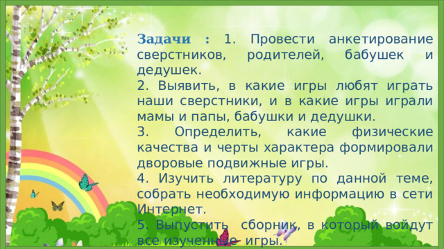 Задачи :  1. Провести анкетирование сверстников, родителей, бабушек и дедушек. 2. Выявить, в какие игры любят играть наши сверстники, и в какие игры играли мамы и папы, бабушки и дедушки. 3. Определить, какие физические качества и черты характера формировали дворовые подвижные игры. 4. Изучить литературу по данной теме, собрать необходимую информацию в сети Интернет. 5. Выпустить сборник, в который войдут все изученные игры. 6. Разучить с учащимися школы забытые игры.  