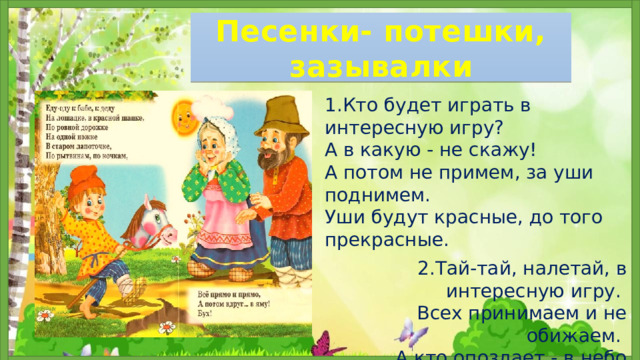 Песенки- потешки, зазывалки 1.Кто будет играть в интересную игру? А в какую - не скажу! А потом не примем, за уши поднимем. Уши будут красные, до того прекрасные.   2.Тай-тай, налетай, в интересную игру. Всех принимаем и не обижаем. А кто опоздает - в небо улетает . 