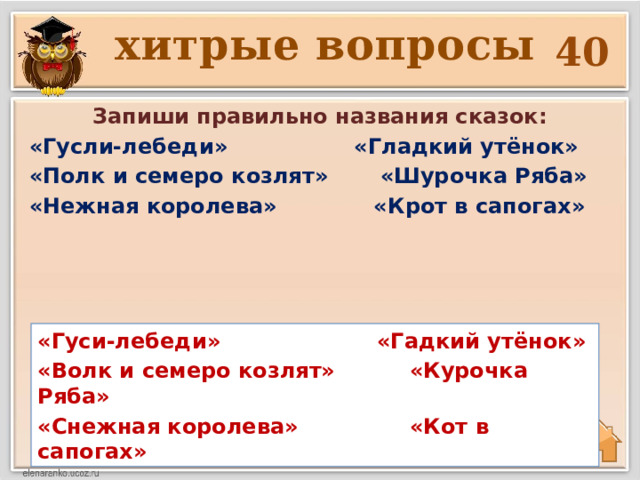 хитрые вопросы 40 Запиши правильно названия сказок: «Гусли-лебеди» «Гладкий утёнок» «Полк и семеро козлят» «Шурочка Ряба» «Нежная королева» «Крот в сапогах»  «Гуси-лебеди» «Гадкий утёнок» «Волк и семеро козлят» «Курочка Ряба» «Снежная королева» «Кот в сапогах» 