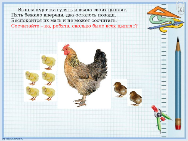Вышла курочка гулять и взяла своих цыплят.  Пять бежало впереди, два осталось позади.  Беспокоится их мать и не может сосчитать.  Сосчитайте – ка, ребята, сколько было всех цыплят?   