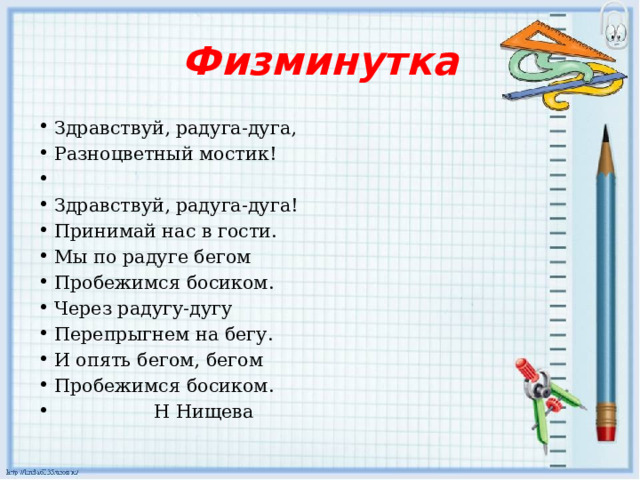 Физминутка Здравствуй, радуга-дуга, Разноцветный мостик!   Здравствуй, радуга-дуга! Принимай нас в гости. Мы по радуге бегом Пробежимся босиком. Через радугу-дугу Перепрыгнем на бегу. И опять бегом, бегом Пробежимся босиком.  Н Нищева  