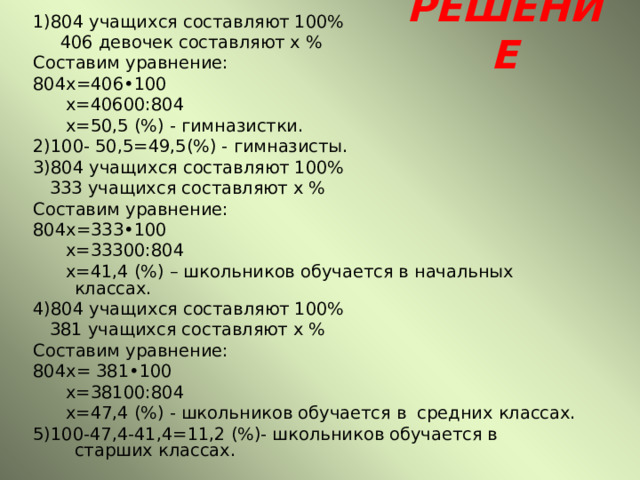 РЕШЕНИЕ 1)804 учащихся составляют 100%  406 девочек составляют х % Составим уравнение: 804х=406•100  х=40600:804  х=50,5 (%) - гимназистки. 2)100- 50,5=49,5(%) - гимназисты. 3)804 учащихся составляют 100%  333 учащихся составляют х % Составим уравнение: 804х=333•100  х=33300:804  х=41,4 (%) – школьников обучается в начальных классах. 4)804 учащихся составляют 100%  381 учащихся составляют х % Составим уравнение: 804х= 381•100  х=38100:804  х=47,4 (%) - школьников обучается в средних классах. 5)100-47,4-41,4=11,2 (%)- школьников обучается в старших классах. 