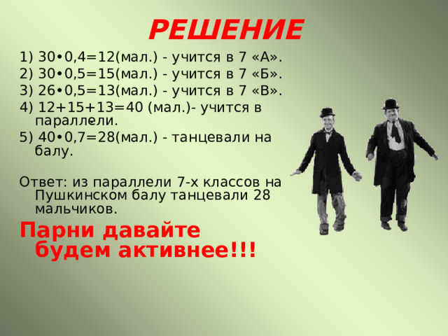 РЕШЕНИЕ 1) 30•0,4=12(мал.) - учится в 7 «А». 2) 30•0,5=15(мал.) - учится в 7 «Б». 3) 26•0,5=13(мал.) - учится в 7 «В». 4) 12+15+13=40 (мал.)- учится в параллели. 5) 40•0,7=28(мал.) - танцевали на балу.  Ответ: из параллели 7-х классов на Пушкинском балу танцевали 28 мальчиков. Парни давайте будем активнее!!!  ∙ 