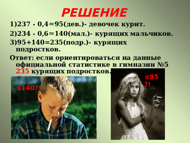 РЕШЕНИЕ 1)237 • 0,4 ≈ 95( дев.)- девочек курит. 2)234 •  0,6 ≈ 140(мал.)- курящих мальчиков. 3)95+140=235(подр.)- курящих подростков. Ответ: если ориентироваться на данные официальной статистике в гимназии №5 235 курящих подростков.  ≤ 95?! ≤ 140?! 