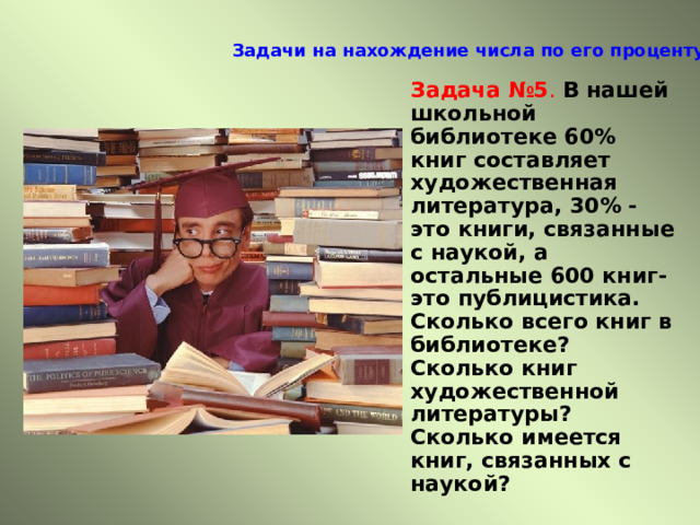 Задачи на нахождение числа по его проценту   Задача №5 .  В нашей школьной библиотеке 60% книг составляет художественная литература, 30% -это книги, связанные с наукой, а остальные 600 книг- это публицистика. Сколько всего книг в библиотеке? Сколько книг художественной литературы? Сколько имеется книг, связанных с наукой? 