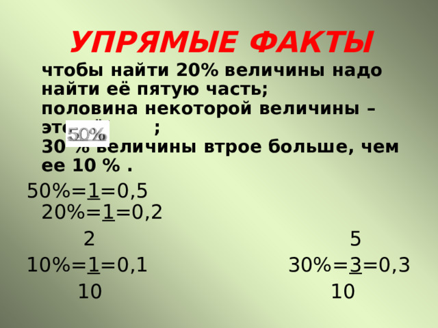 УПРЯМЫЕ ФАКТЫ  чтобы найти 20% величины надо найти её пятую часть;  половина некоторой величины – это её ;  30 % величины втрое больше, чем ее 10 % . 50%= 1 =0,5 20%= 1 =0,2  2 5 10%= 1 =0,1 30%= 3 =0,3  10 10 
