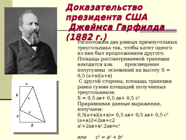 Доказательство президента США  Джеймса Гарфилда (1882 г.)  Доказательство президента США  Джеймса Гарфилда (1882 г.)  Расположим два равных прямоугольных треугольника так, чтобы катет одного из них был продолжением другого. Площадь рассматриваемой трапеции находится как произведение полусуммы оснований на высоту S = 0,5 (а+в)(а+в)  C другой стороны, площадь трапеции равна сумме площадей полученных треугольников: S = 0,5 ав+ 0,5 ав+ 0,5 с 2 Приравнивая данные выражения, получаем: 0,5(а+в)(а+в)= 0,5 ав+ 0,5 ав+ 0,5 с 2 (а+в)2=2ав+с2 а 2 +2ав+в 2_ 2ав=с 2 или с 2 = a 2 + b 2  