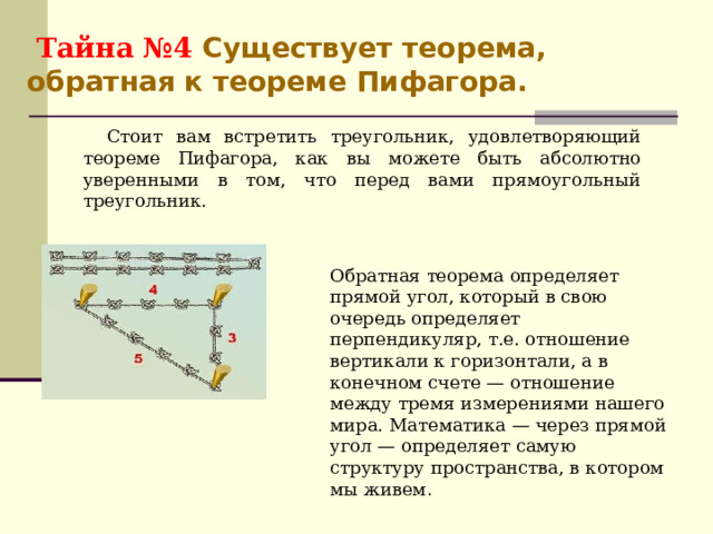  Тайна №4 Существует теорема, обратная к теореме Пифагора. Стоит вам встретить треугольник, удовлетворяющий теореме Пифагора, как вы можете быть абсолютно уверенными в том, что перед вами прямоугольный треугольник. Обратная теорема определяет прямой угол, который в свою очередь определяет перпендикуляр, т.е. отношение вертикали к горизонтали, а в конечном счете — отношение между тремя измерениями нашего мира. Математика — через прямой угол — определяет самую структуру пространства, в котором мы живем . 