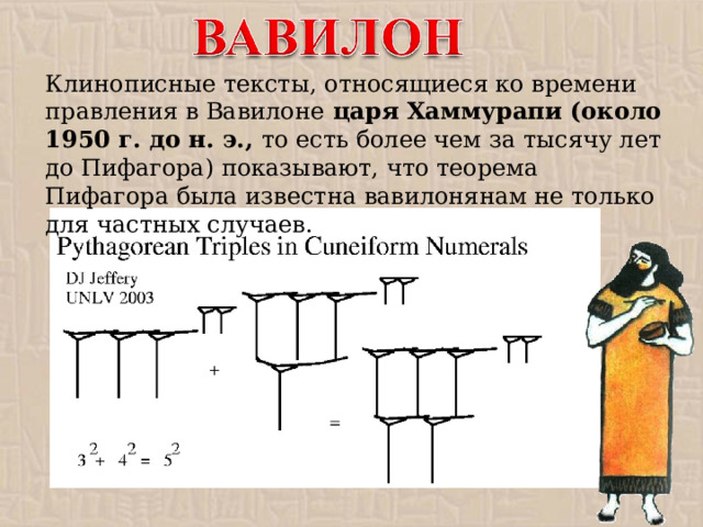 Клинописные тексты, относящиеся ко времени правления в Вавилоне царя Хаммурапи (около 1950 г. до н. э., то есть более чем за тысячу лет до Пифагора) показывают, что теорема Пифагора была известна вавилонянам не только для частных случаев.  